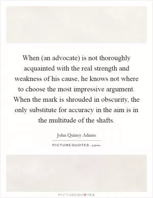 When (an advocate) is not thoroughly acquainted with the real strength and weakness of his cause, he knows not where to choose the most impressive argument. When the mark is shrouded in obscurity, the only substitute for accuracy in the aim is in the multitude of the shafts Picture Quote #1