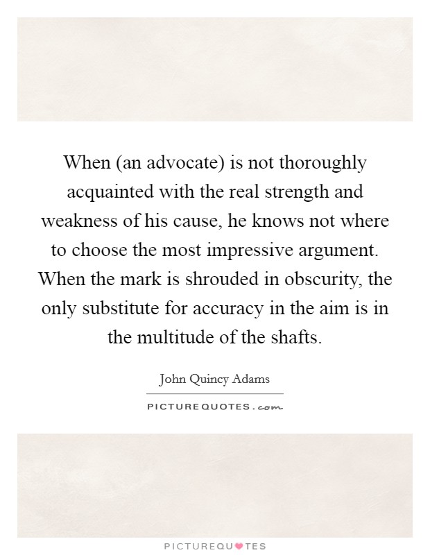 When (an advocate) is not thoroughly acquainted with the real strength and weakness of his cause, he knows not where to choose the most impressive argument. When the mark is shrouded in obscurity, the only substitute for accuracy in the aim is in the multitude of the shafts Picture Quote #1