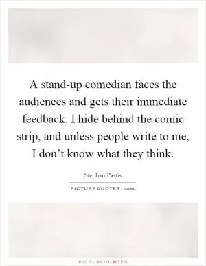 A stand-up comedian faces the audiences and gets their immediate feedback. I hide behind the comic strip, and unless people write to me, I don’t know what they think Picture Quote #1