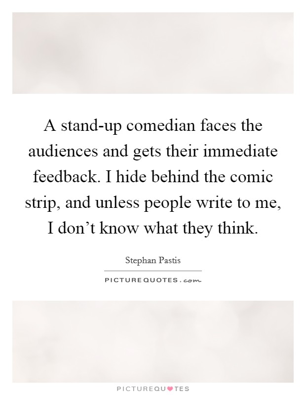 A stand-up comedian faces the audiences and gets their immediate feedback. I hide behind the comic strip, and unless people write to me, I don't know what they think Picture Quote #1