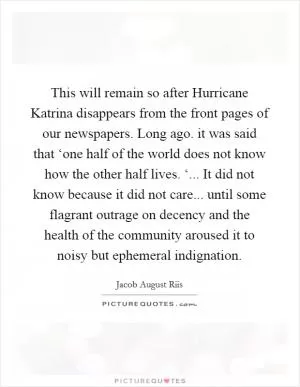This will remain so after Hurricane Katrina disappears from the front pages of our newspapers. Long ago. it was said that ‘one half of the world does not know how the other half lives. ‘... It did not know because it did not care... until some flagrant outrage on decency and the health of the community aroused it to noisy but ephemeral indignation Picture Quote #1