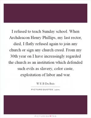 I refused to teach Sunday school. When Archdeacon Henry Phillips, my last rector, died, I flatly refused again to join any church or sign any church creed. From my 30th year on I have increasingly regarded the church as an institution which defended such evils as slavery, color caste, exploitation of labor and war Picture Quote #1