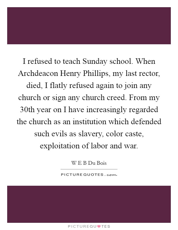 I refused to teach Sunday school. When Archdeacon Henry Phillips, my last rector, died, I flatly refused again to join any church or sign any church creed. From my 30th year on I have increasingly regarded the church as an institution which defended such evils as slavery, color caste, exploitation of labor and war Picture Quote #1