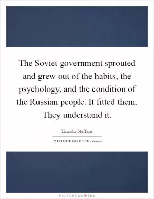 The Soviet government sprouted and grew out of the habits, the psychology, and the condition of the Russian people. It fitted them. They understand it Picture Quote #1