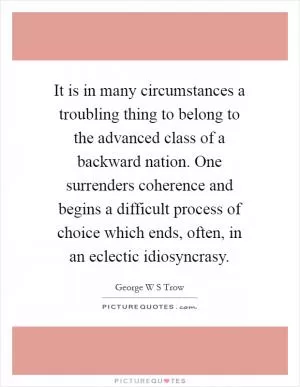 It is in many circumstances a troubling thing to belong to the advanced class of a backward nation. One surrenders coherence and begins a difficult process of choice which ends, often, in an eclectic idiosyncrasy Picture Quote #1