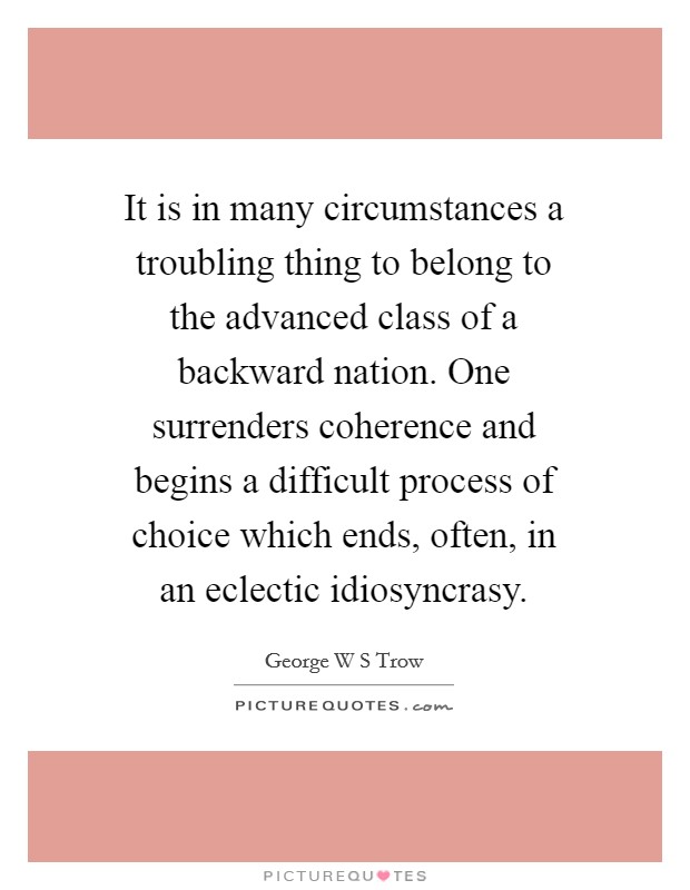It is in many circumstances a troubling thing to belong to the advanced class of a backward nation. One surrenders coherence and begins a difficult process of choice which ends, often, in an eclectic idiosyncrasy Picture Quote #1