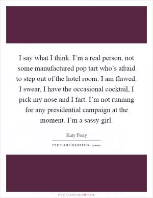 I say what I think. I’m a real person, not some manufactured pop tart who’s afraid to step out of the hotel room. I am flawed. I swear, I have the occasional cocktail, I pick my nose and I fart. I’m not running for any presidential campaign at the moment. I’m a sassy girl Picture Quote #1