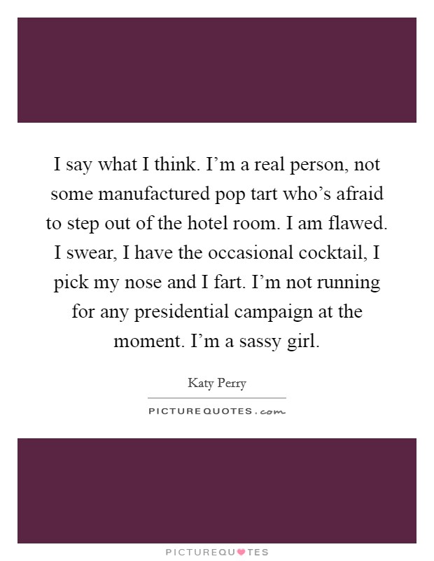 I say what I think. I'm a real person, not some manufactured pop tart who's afraid to step out of the hotel room. I am flawed. I swear, I have the occasional cocktail, I pick my nose and I fart. I'm not running for any presidential campaign at the moment. I'm a sassy girl Picture Quote #1