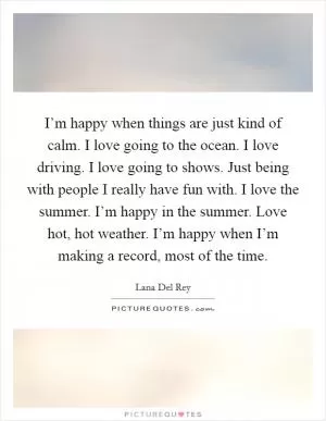 I’m happy when things are just kind of calm. I love going to the ocean. I love driving. I love going to shows. Just being with people I really have fun with. I love the summer. I’m happy in the summer. Love hot, hot weather. I’m happy when I’m making a record, most of the time Picture Quote #1