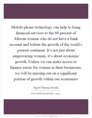 Mobile phone technology can help to bring financial services to the 80 percent of African women who do not have a bank account and bolster the growth of the world’s poorest continent. It’s not just about empowering women, it’s about economic growth. Unless we can make access to finance easier for women in their businesses, we will be missing out on a significant portion of growth within our economies Picture Quote #1