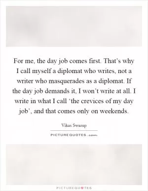 For me, the day job comes first. That’s why I call myself a diplomat who writes, not a writer who masquerades as a diplomat. If the day job demands it, I won’t write at all. I write in what I call ‘the crevices of my day job’, and that comes only on weekends Picture Quote #1