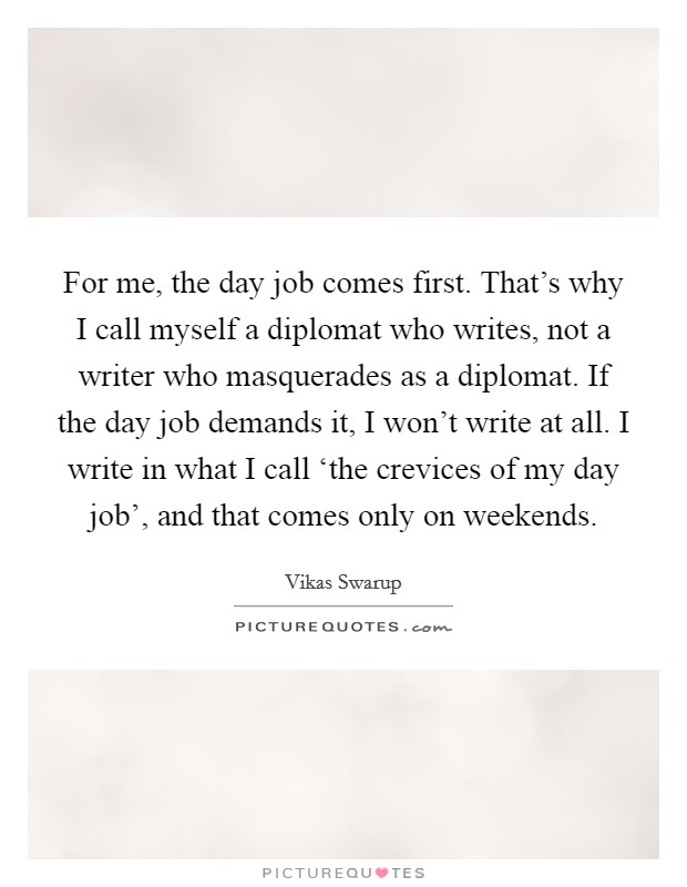 For me, the day job comes first. That's why I call myself a diplomat who writes, not a writer who masquerades as a diplomat. If the day job demands it, I won't write at all. I write in what I call ‘the crevices of my day job', and that comes only on weekends Picture Quote #1