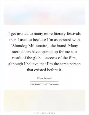 I get invited to many more literary festivals than I used to because I’m associated with ‘Slumdog Millionaire,’ the brand. Many more doors have opened up for me as a result of the global success of the film, although I believe that I’m the same person that existed before it Picture Quote #1