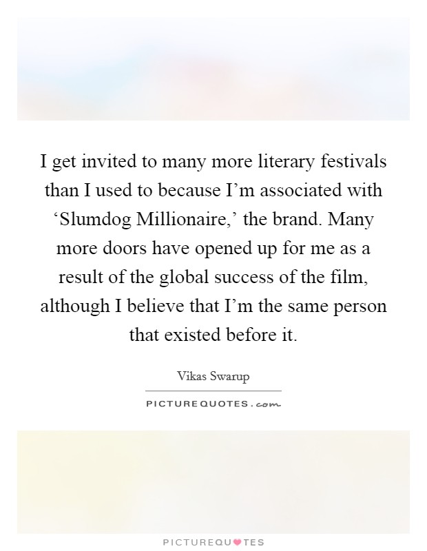 I get invited to many more literary festivals than I used to because I'm associated with ‘Slumdog Millionaire,' the brand. Many more doors have opened up for me as a result of the global success of the film, although I believe that I'm the same person that existed before it Picture Quote #1