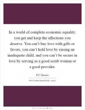 In a world of complete economic equality, you get and keep the affections you deserve. You can’t buy love with gifts or favors, you can’t hold love by raising an inadequate child, and you can’t be secure in love by serving as a good scrub woman or a good provider Picture Quote #1