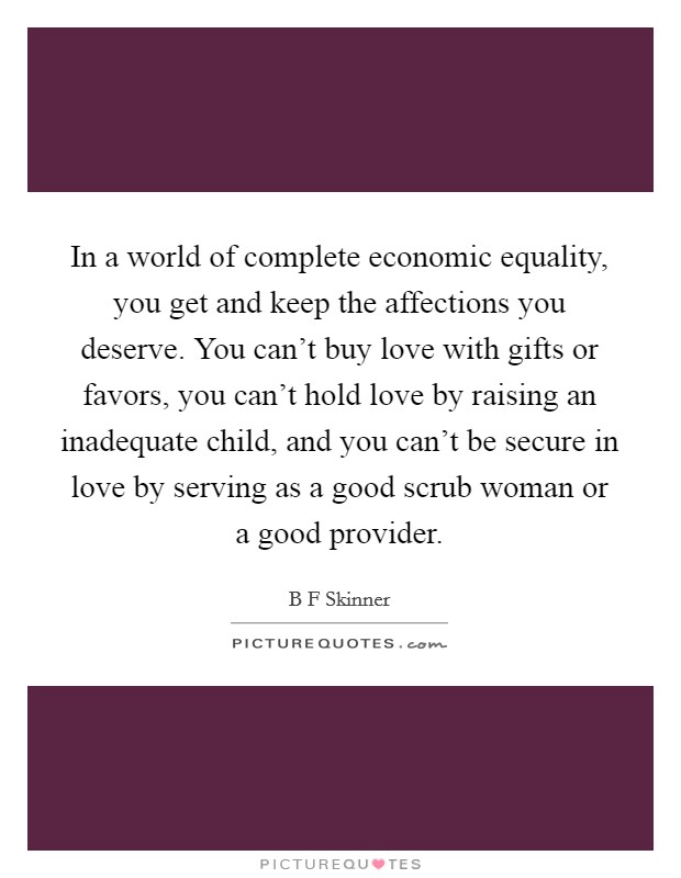 In a world of complete economic equality, you get and keep the affections you deserve. You can't buy love with gifts or favors, you can't hold love by raising an inadequate child, and you can't be secure in love by serving as a good scrub woman or a good provider Picture Quote #1