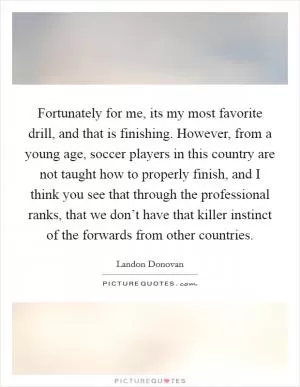 Fortunately for me, its my most favorite drill, and that is finishing. However, from a young age, soccer players in this country are not taught how to properly finish, and I think you see that through the professional ranks, that we don’t have that killer instinct of the forwards from other countries Picture Quote #1