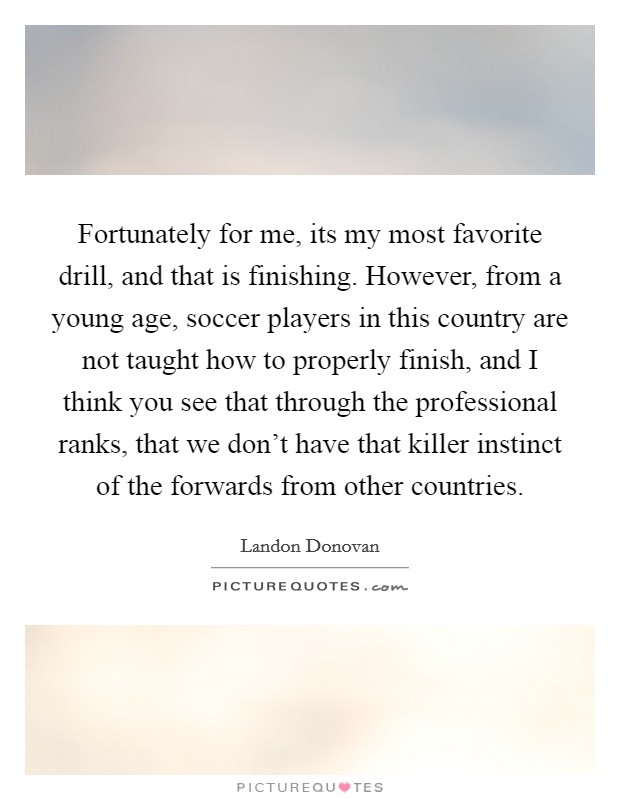 Fortunately for me, its my most favorite drill, and that is finishing. However, from a young age, soccer players in this country are not taught how to properly finish, and I think you see that through the professional ranks, that we don't have that killer instinct of the forwards from other countries Picture Quote #1