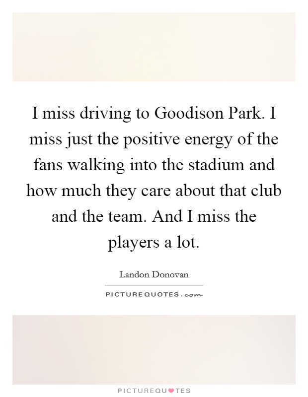 I miss driving to Goodison Park. I miss just the positive energy of the fans walking into the stadium and how much they care about that club and the team. And I miss the players a lot Picture Quote #1