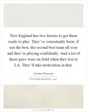 New England has two factors to get them ready to play. They’ve consistently been, if not the best, the second best team all year and they’re playing confidently. And a lot of those guys were on field when they lost to LA. They’ll take motivation in that Picture Quote #1