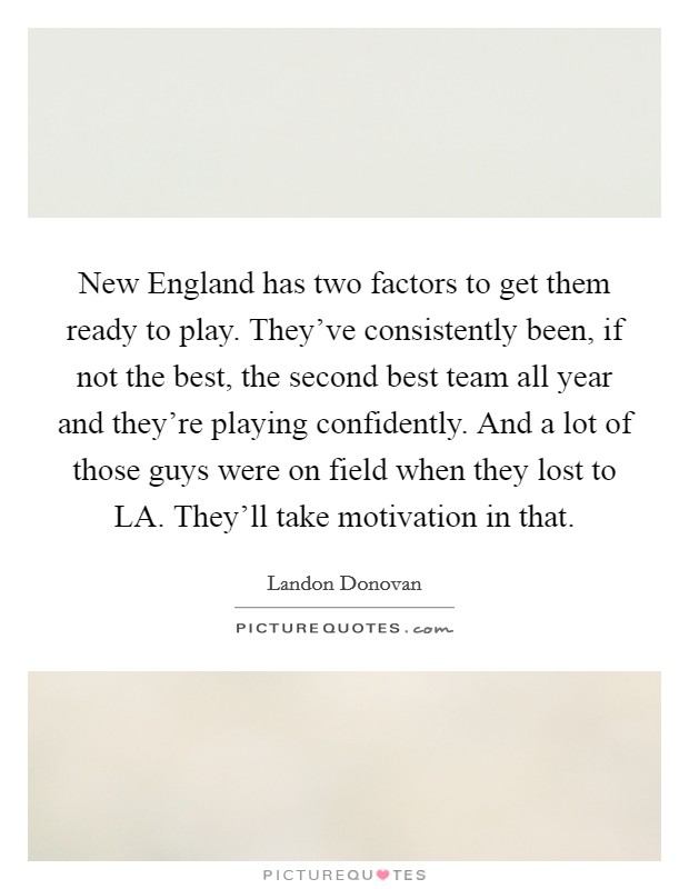 New England has two factors to get them ready to play. They've consistently been, if not the best, the second best team all year and they're playing confidently. And a lot of those guys were on field when they lost to LA. They'll take motivation in that Picture Quote #1