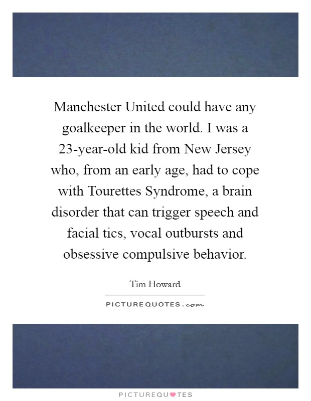Manchester United could have any goalkeeper in the world. I was a 23-year-old kid from New Jersey who, from an early age, had to cope with Tourettes Syndrome, a brain disorder that can trigger speech and facial tics, vocal outbursts and obsessive compulsive behavior Picture Quote #1