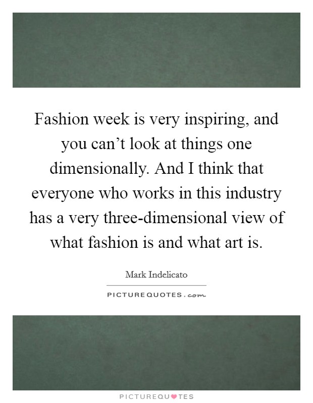 Fashion week is very inspiring, and you can't look at things one dimensionally. And I think that everyone who works in this industry has a very three-dimensional view of what fashion is and what art is Picture Quote #1