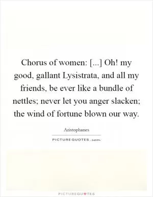 Chorus of women: [...] Oh! my good, gallant Lysistrata, and all my friends, be ever like a bundle of nettles; never let you anger slacken; the wind of fortune blown our way Picture Quote #1