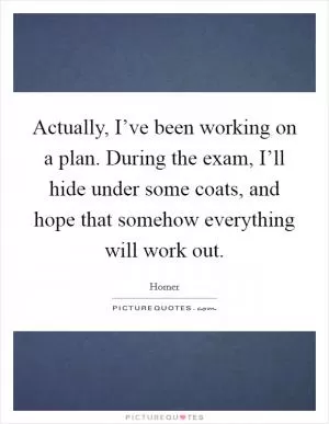 Actually, I’ve been working on a plan. During the exam, I’ll hide under some coats, and hope that somehow everything will work out Picture Quote #1