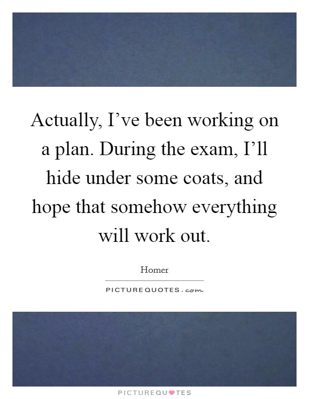 Actually, I've been working on a plan. During the exam, I'll hide under some coats, and hope that somehow everything will work out Picture Quote #1