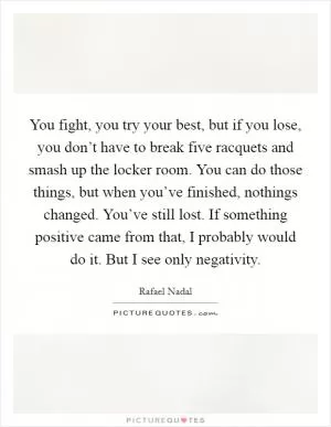 You fight, you try your best, but if you lose, you don’t have to break five racquets and smash up the locker room. You can do those things, but when you’ve finished, nothings changed. You’ve still lost. If something positive came from that, I probably would do it. But I see only negativity Picture Quote #1