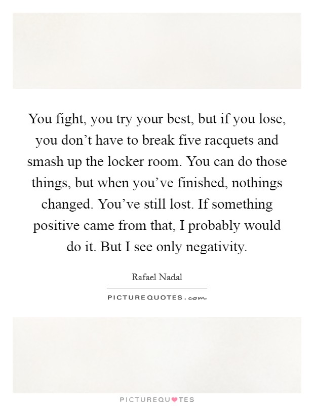 You fight, you try your best, but if you lose, you don't have to break five racquets and smash up the locker room. You can do those things, but when you've finished, nothings changed. You've still lost. If something positive came from that, I probably would do it. But I see only negativity Picture Quote #1
