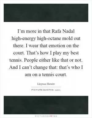 I’m more in that Rafa Nadal high-energy high-octane mold out there. I wear that emotion on the court. That’s how I play my best tennis. People either like that or not. And I can’t change that: that’s who I am on a tennis court Picture Quote #1
