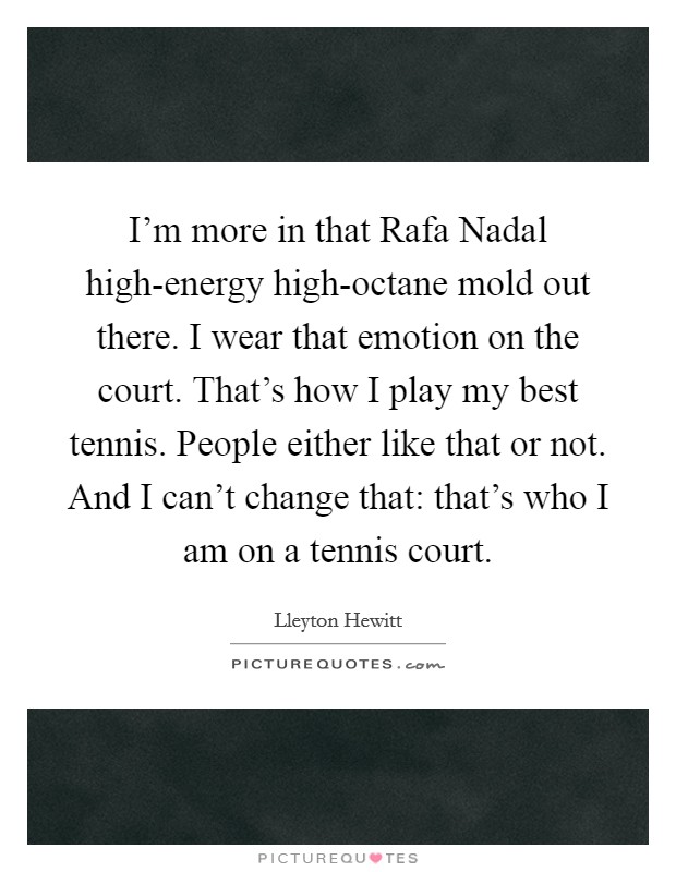 I'm more in that Rafa Nadal high-energy high-octane mold out there. I wear that emotion on the court. That's how I play my best tennis. People either like that or not. And I can't change that: that's who I am on a tennis court Picture Quote #1