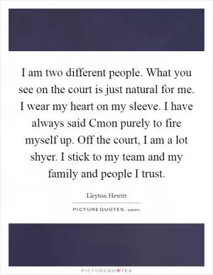 I am two different people. What you see on the court is just natural for me. I wear my heart on my sleeve. I have always said Cmon purely to fire myself up. Off the court, I am a lot shyer. I stick to my team and my family and people I trust Picture Quote #1