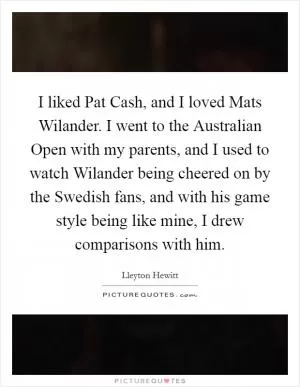 I liked Pat Cash, and I loved Mats Wilander. I went to the Australian Open with my parents, and I used to watch Wilander being cheered on by the Swedish fans, and with his game style being like mine, I drew comparisons with him Picture Quote #1