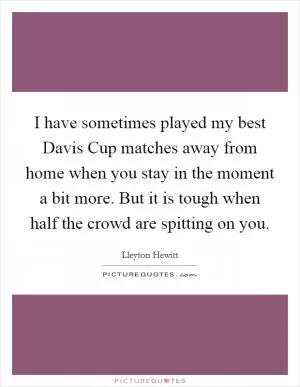 I have sometimes played my best Davis Cup matches away from home when you stay in the moment a bit more. But it is tough when half the crowd are spitting on you Picture Quote #1