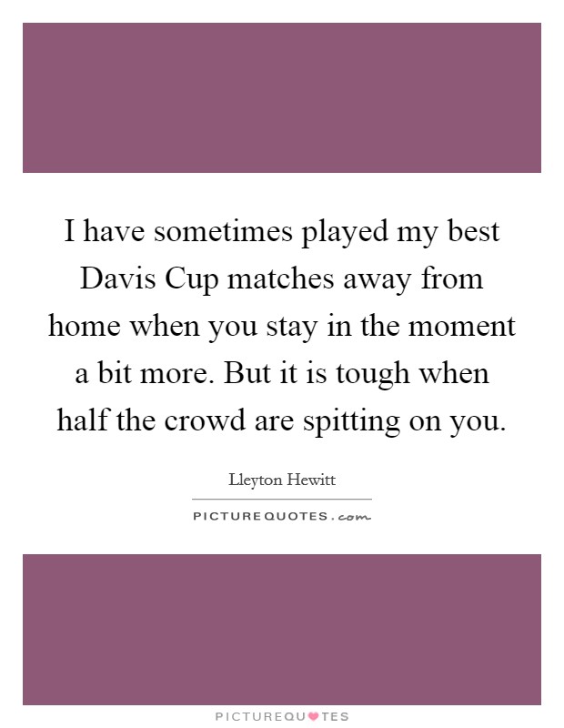 I have sometimes played my best Davis Cup matches away from home when you stay in the moment a bit more. But it is tough when half the crowd are spitting on you Picture Quote #1