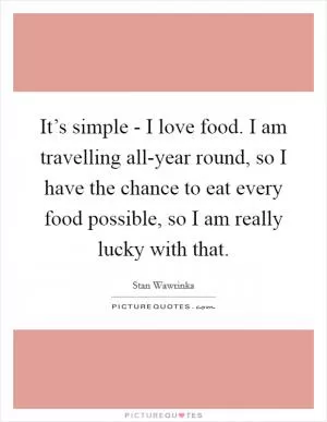 It’s simple - I love food. I am travelling all-year round, so I have the chance to eat every food possible, so I am really lucky with that Picture Quote #1