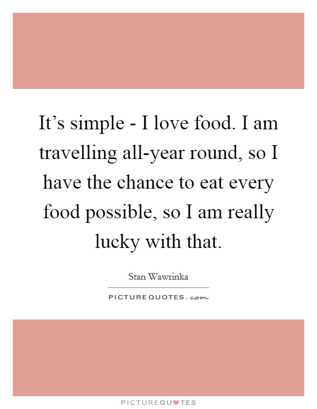 It's simple - I love food. I am travelling all-year round, so I have the chance to eat every food possible, so I am really lucky with that Picture Quote #1