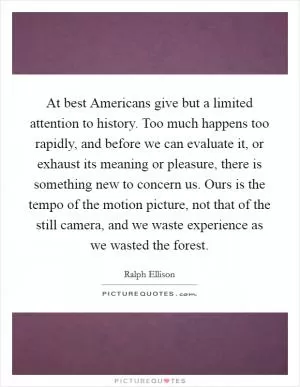 At best Americans give but a limited attention to history. Too much happens too rapidly, and before we can evaluate it, or exhaust its meaning or pleasure, there is something new to concern us. Ours is the tempo of the motion picture, not that of the still camera, and we waste experience as we wasted the forest Picture Quote #1