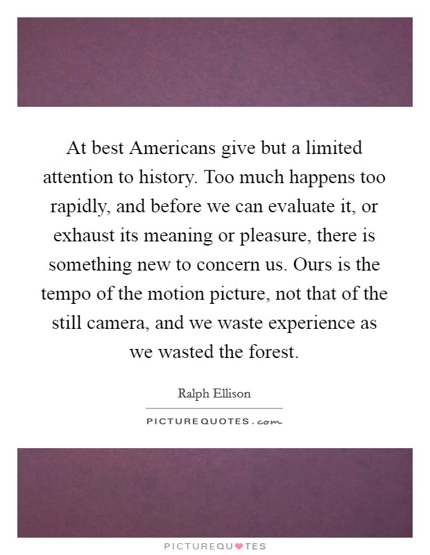 At best Americans give but a limited attention to history. Too much happens too rapidly, and before we can evaluate it, or exhaust its meaning or pleasure, there is something new to concern us. Ours is the tempo of the motion picture, not that of the still camera, and we waste experience as we wasted the forest Picture Quote #1