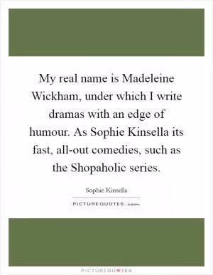 My real name is Madeleine Wickham, under which I write dramas with an edge of humour. As Sophie Kinsella its fast, all-out comedies, such as the Shopaholic series Picture Quote #1