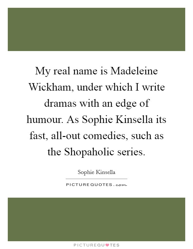 My real name is Madeleine Wickham, under which I write dramas with an edge of humour. As Sophie Kinsella its fast, all-out comedies, such as the Shopaholic series Picture Quote #1