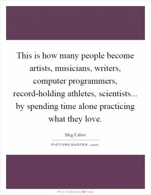 This is how many people become artists, musicians, writers, computer programmers, record-holding athletes, scientists... by spending time alone practicing what they love Picture Quote #1
