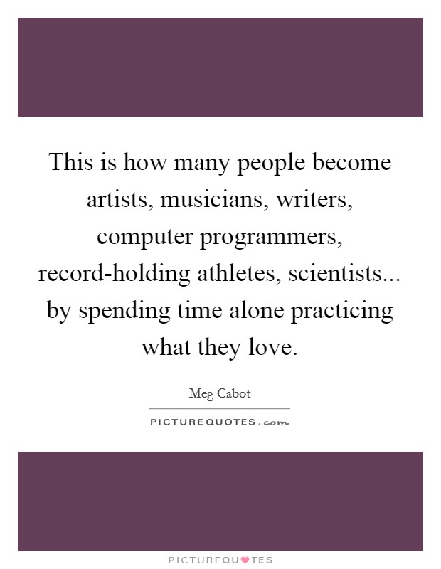 This is how many people become artists, musicians, writers, computer programmers, record-holding athletes, scientists... by spending time alone practicing what they love Picture Quote #1