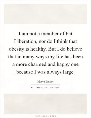 I am not a member of Fat Liberation, nor do I think that obesity is healthy. But I do believe that in many ways my life has been a more charmed and happy one because I was always large Picture Quote #1