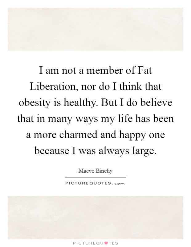 I am not a member of Fat Liberation, nor do I think that obesity is healthy. But I do believe that in many ways my life has been a more charmed and happy one because I was always large Picture Quote #1