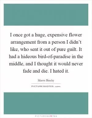 I once got a huge, expensive flower arrangement from a person I didn’t like, who sent it out of pure guilt. It had a hideous bird-of-paradise in the middle, and I thought it would never fade and die. I hated it Picture Quote #1