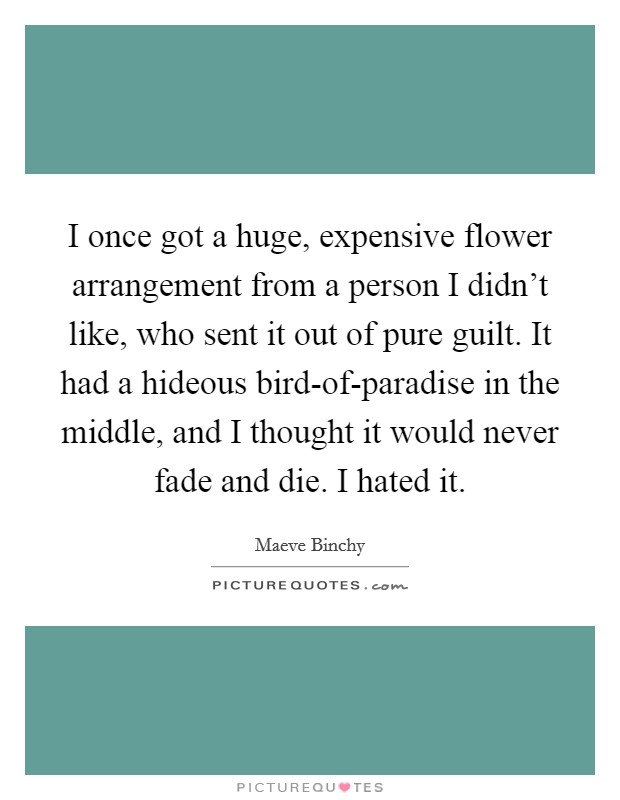 I once got a huge, expensive flower arrangement from a person I didn't like, who sent it out of pure guilt. It had a hideous bird-of-paradise in the middle, and I thought it would never fade and die. I hated it Picture Quote #1